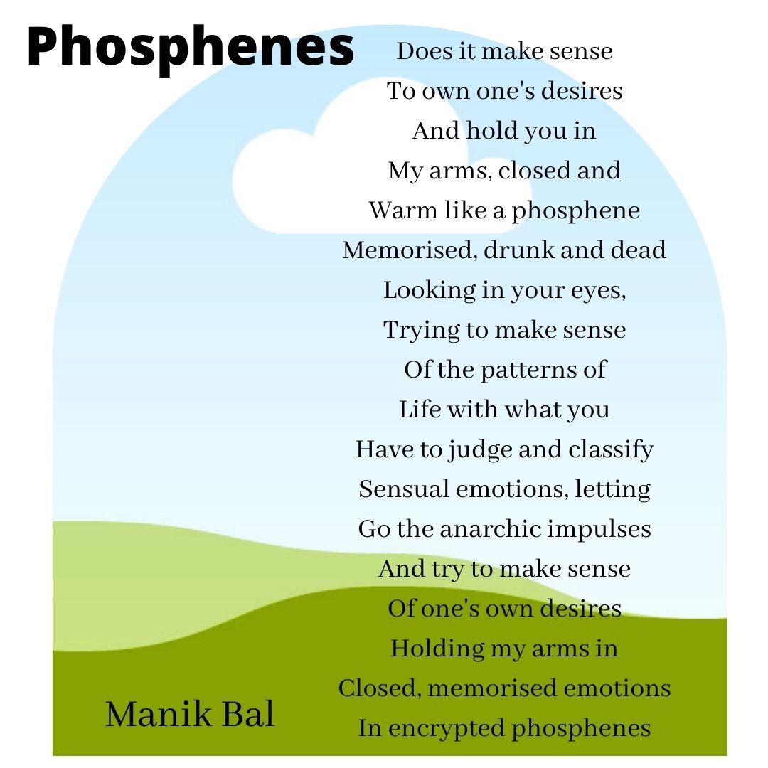 Does it make sense To own one's desires And hold you in My arms, closed and Warm like a phosphene Memorised, drunk and dead Looking in your eyes, Trying to make sense Of the patterns of Life with what you Have to judge and classify Sensual emotions, letting Go the anarchic impulses And try to make sense Of one's own desires Holding my arms in Closed, memorised emotions In encrypted phosphenes